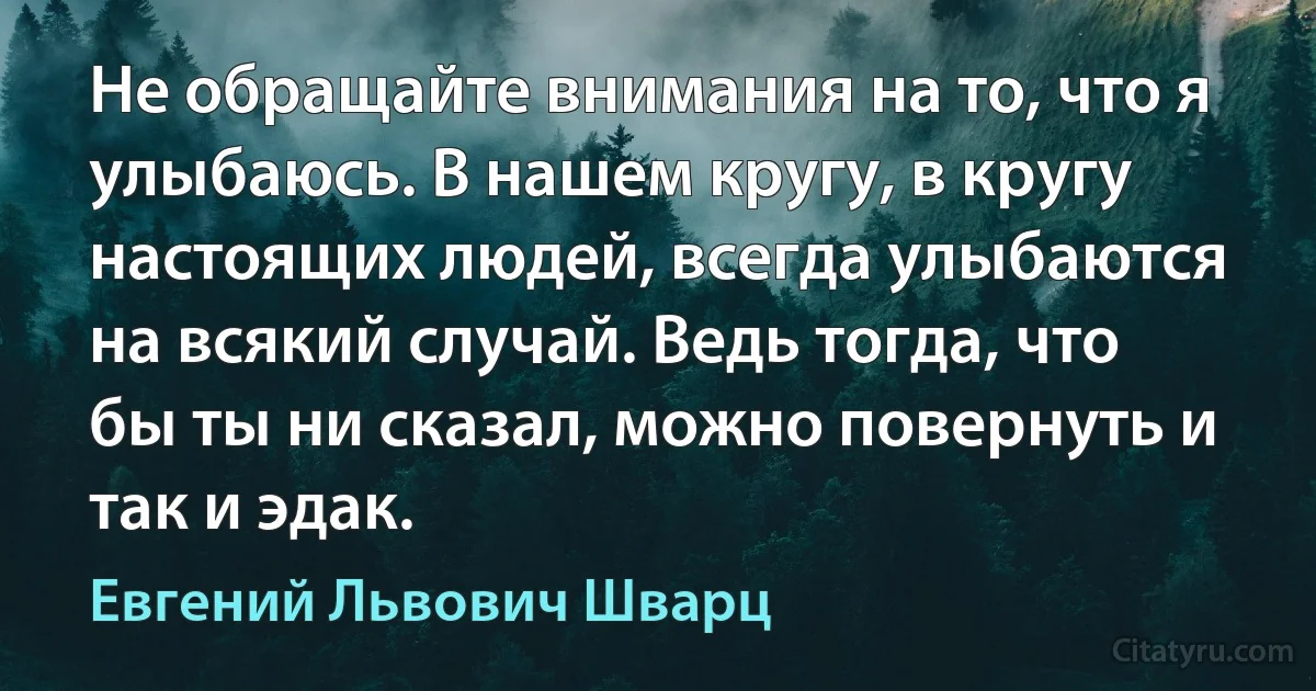 Не обращайте внимания на то, что я улыбаюсь. В нашем кругу, в кругу настоящих людей, всегда улыбаются на всякий случай. Ведь тогда, что бы ты ни сказал, можно повернуть и так и эдак. (Евгений Львович Шварц)