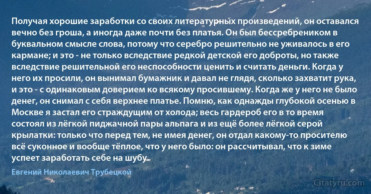 Получая хорошие заработки со своих литературных произведений, он оставался вечно без гроша, а иногда даже почти без платья. Он был бессребреником в буквальном смысле слова, потому что серебро решительно не уживалось в его кармане; и это - не только вследствие редкой детской его доброты, но также вследствие решительной его неспособности ценить и считать деньги. Когда у него их просили, он вынимал бумажник и давал не глядя, сколько захватит рука, и это - с одинаковым доверием ко всякому просившему. Когда же у него не было денег, он снимал с себя верхнее платье. Помню, как однажды глубокой осенью в Москве я застал его страждущим от холода; весь гардероб его в то время состоял из лёгкой пиджачной пары альпага и из ещё более лёгкой серой крылатки: только что перед тем, не имея денег, он отдал какому-то просителю всё суконное и вообще тёплое, что у него было: он рассчитывал, что к зиме успеет заработать себе на шубу. (Евгений Николаевич Трубецкой)