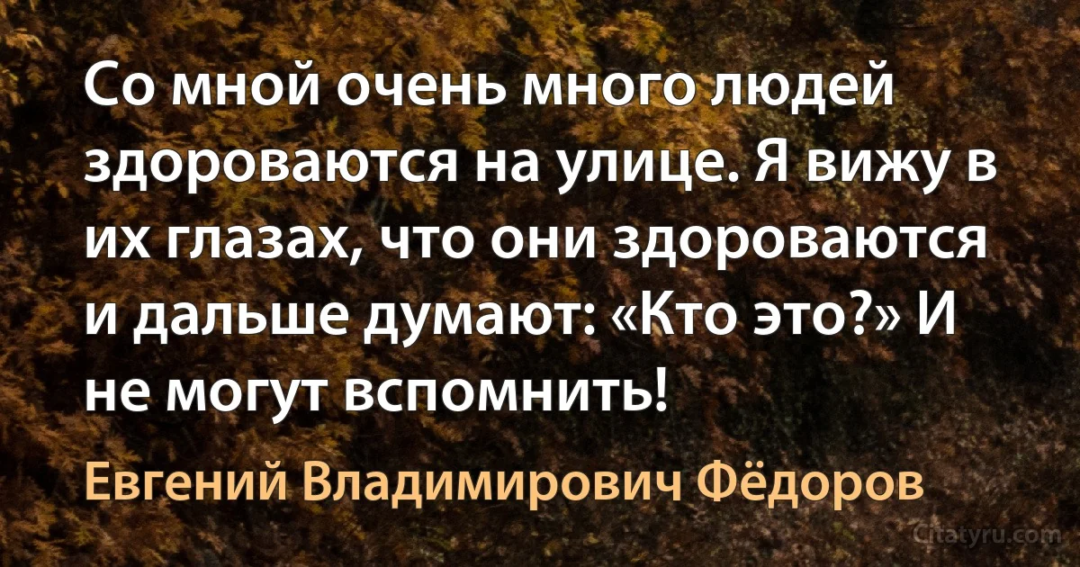 Со мной очень много людей здороваются на улице. Я вижу в их глазах, что они здороваются и дальше думают: «Кто это?» И не могут вспомнить! (Евгений Владимирович Фёдоров)