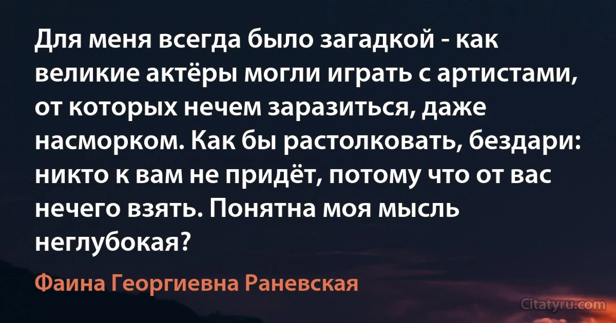 Для меня всегда было загадкой - как великие актёры могли играть с артистами, от которых нечем заразиться, даже насморком. Как бы растолковать, бездари: никто к вам не придёт, потому что от вас нечего взять. Понятна моя мысль неглубокая? (Фаина Георгиевна Раневская)