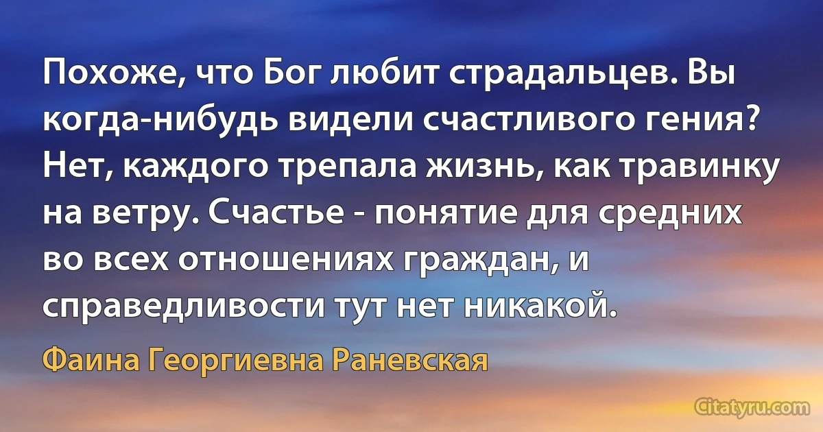 Похоже, что Бог любит страдальцев. Вы когда-нибудь видели счастливого гения? Нет, каждого трепала жизнь, как травинку на ветру. Счастье - понятие для средних во всех отношениях граждан, и справедливости тут нет никакой. (Фаина Георгиевна Раневская)