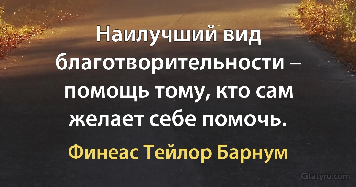 Наилучший вид благотворительности – помощь тому, кто сам желает себе помочь. (Финеас Тейлор Барнум)