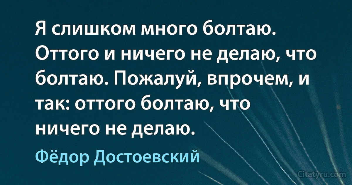 Я слишком много болтаю. Оттого и ничего не делаю, что болтаю. Пожалуй, впрочем, и так: оттого болтаю, что ничего не делаю. (Фёдор Достоевский)