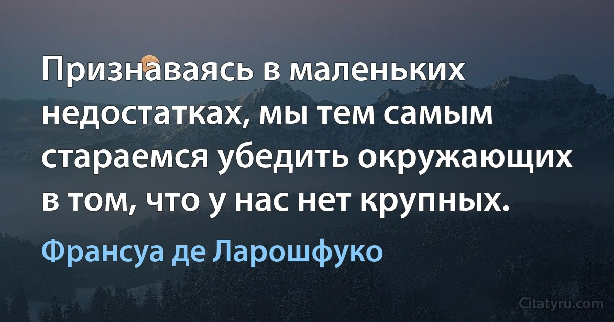 Признаваясь в маленьких недостатках, мы тем самым стараемся убедить окружающих в том, что у нас нет крупных. (Франсуа де Ларошфуко)