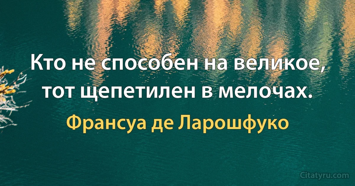 Кто не способен на великое, тот щепетилен в мелочах. (Франсуа де Ларошфуко)