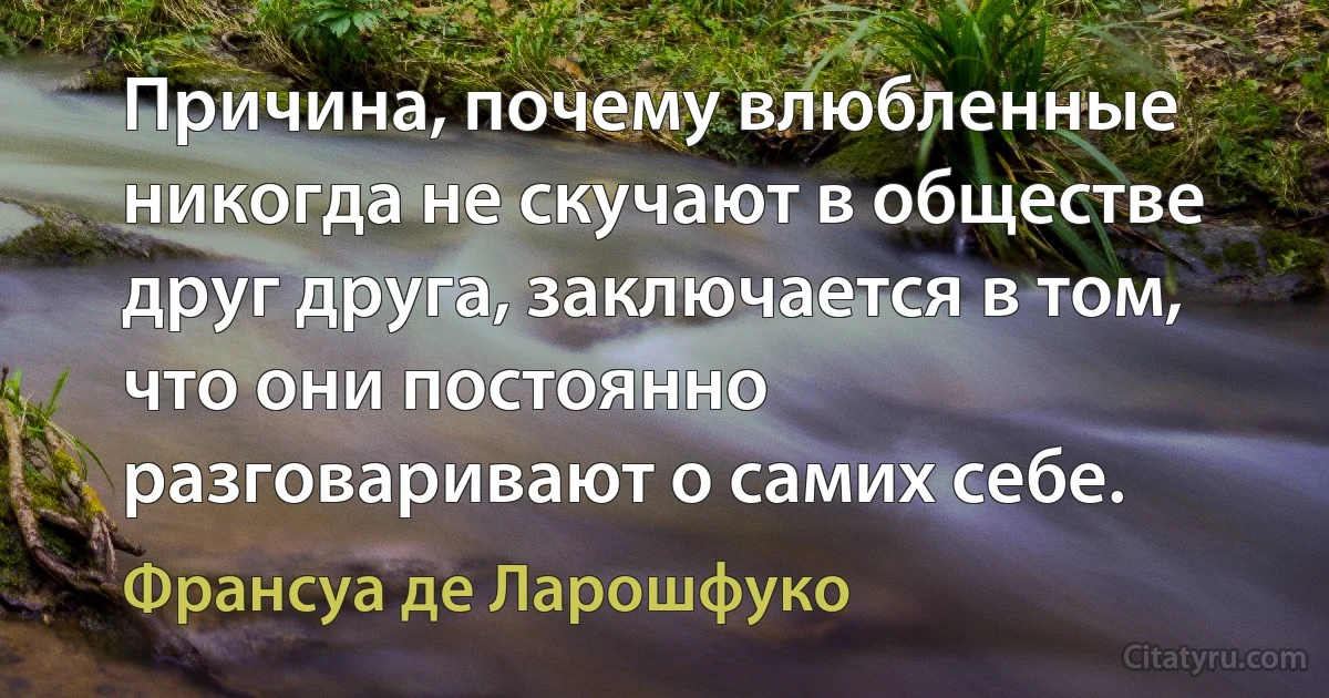 Причина, почему влюбленные никогда не скучают в обществе друг друга, заключается в том, что они постоянно разговаривают о самих себе. (Франсуа де Ларошфуко)