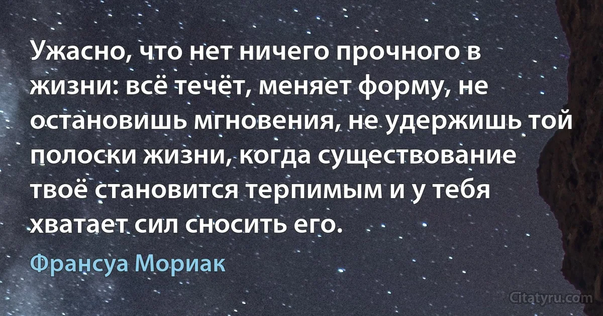 Ужасно, что нет ничего прочного в жизни: всё течёт, меняет форму, не остановишь мгновения, не удержишь той полоски жизни, когда существование твоё становится терпимым и у тебя хватает сил сносить его. (Франсуа Мориак)