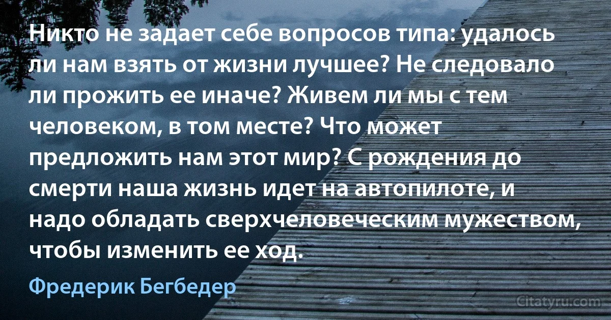 Никто не задает себе вопросов типа: удалось ли нам взять от жизни лучшее? Не следовало ли прожить ее иначе? Живем ли мы с тем человеком, в том месте? Что может предложить нам этот мир? С рождения до смерти наша жизнь идет на автопилоте, и надо обладать сверхчеловеческим мужеством, чтобы изменить ее ход. (Фредерик Бегбедер)