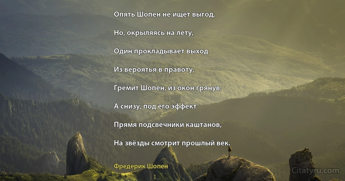 Опять Шопен не ищет выгод,

Но, окрыляясь на лету,

Один прокладывает выход

Из вероятья в правоту.

Гремит Шопен, из окон грянув,

А снизу, под его эффект

Прямя подсвечники каштанов,

На звёзды смотрит прошлый век. (Фредерик Шопен)