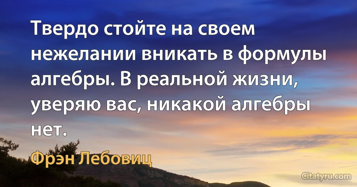 Твердо стойте на своем нежелании вникать в формулы алгебры. В реальной жизни, уверяю вас, никакой алгебры нет. (Фрэн Лебовиц)