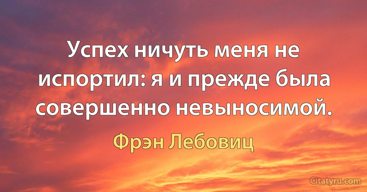 Успех ничуть меня не испортил: я и прежде была совершенно невыносимой. (Фрэн Лебовиц)