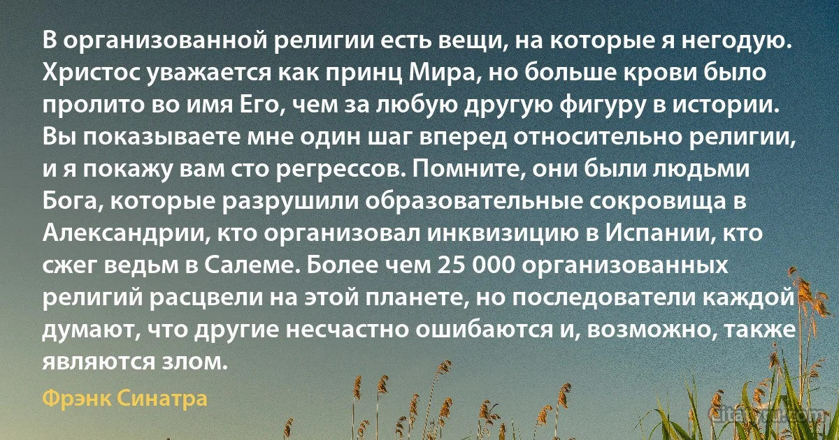 В организованной религии есть вещи, на которые я негодую. Христос уважается как принц Мира, но больше крови было пролито во имя Его, чем за любую другую фигуру в истории. Вы показываете мне один шаг вперед относительно религии, и я покажу вам сто регрессов. Помните, они были людьми Бога, которые разрушили образовательные сокровища в Александрии, кто организовал инквизицию в Испании, кто сжег ведьм в Салеме. Более чем 25 000 организованных религий расцвели на этой планете, но последователи каждой думают, что другие несчастно ошибаются и, возможно, также являются злом. (Фрэнк Синатра)