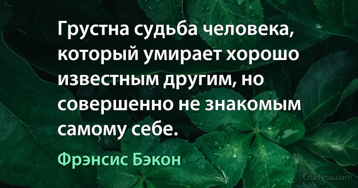 Грустна судьба человека, который умирает хорошо известным другим, но совершенно не знакомым самому себе. (Фрэнсис Бэкон)