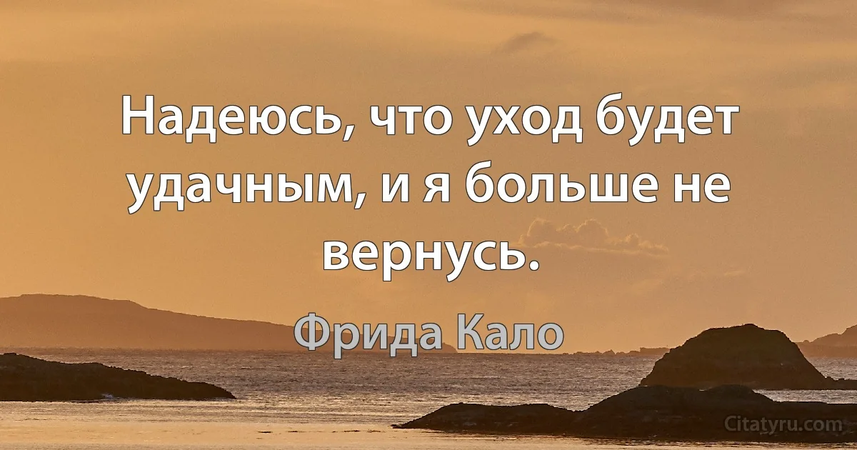 Надеюсь, что уход будет удачным, и я больше не вернусь. (Фрида Кало)