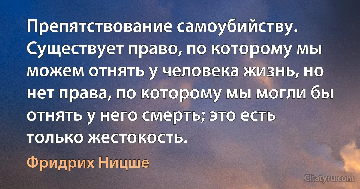 Препятствование самоубийству. Существует право, по которому мы можем отнять у человека жизнь, но нет права, по которому мы могли бы отнять у него смерть; это есть только жестокость. (Фридрих Ницше)