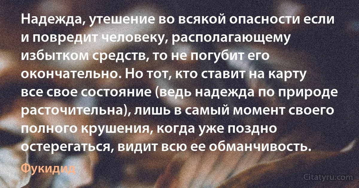 Надежда, утешение во всякой опасности если и повредит человеку, располагающему избытком средств, то не погубит его окончательно. Но тот, кто ставит на карту все свое состояние (ведь надежда по природе расточительна), лишь в самый момент своего полного крушения, когда уже поздно остерегаться, видит всю ее обманчивость. (Фукидид)