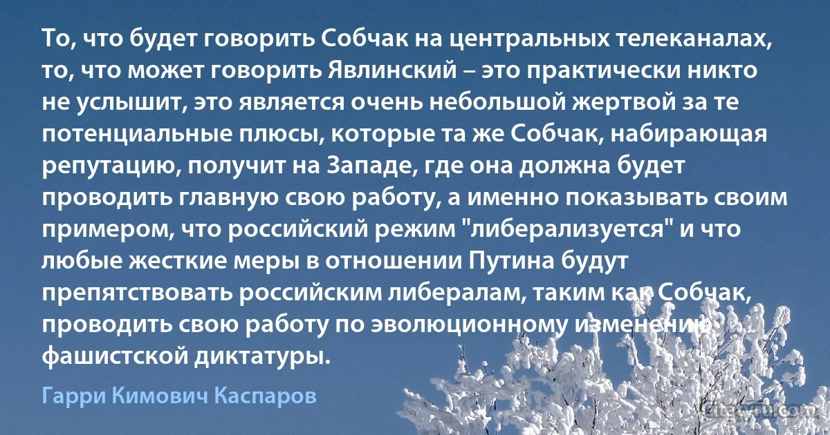 То, что будет говорить Собчак на центральных телеканалах, то, что может говорить Явлинский – это практически никто не услышит, это является очень небольшой жертвой за те потенциальные плюсы, которые та же Собчак, набирающая репутацию, получит на Западе, где она должна будет проводить главную свою работу, а именно показывать своим примером, что российский режим "либерализуется" и что любые жесткие меры в отношении Путина будут препятствовать российским либералам, таким как Собчак, проводить свою работу по эволюционному изменению фашистской диктатуры. (Гарри Кимович Каспаров)