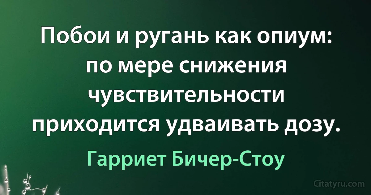 Побои и ругань как опиум: по мере снижения чувствительности приходится удваивать дозу. (Гарриет Бичер-Стоу)