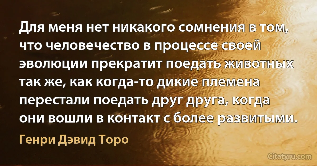 Для меня нет никакого сомнения в том, что человечество в процессе своей эволюции прекратит поедать животных так же, как когда-то дикие племена перестали поедать друг друга, когда они вошли в контакт с более развитыми. (Генри Дэвид Торо)