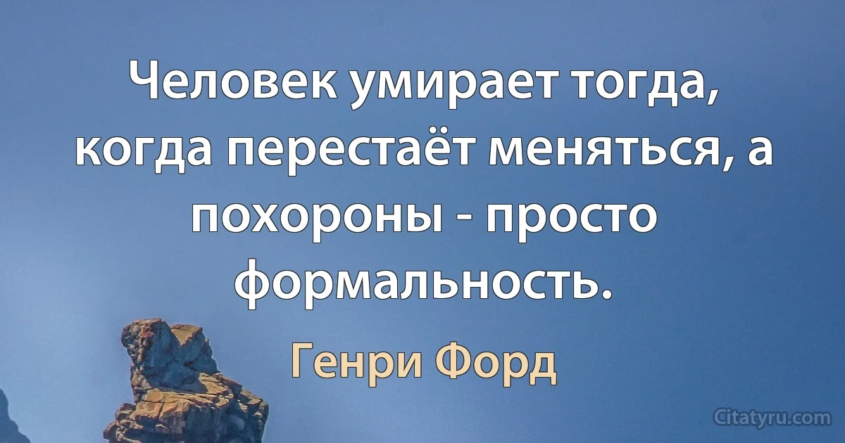 Человек умирает тогда, когда перестаёт меняться, а похороны - просто формальность. (Генри Форд)