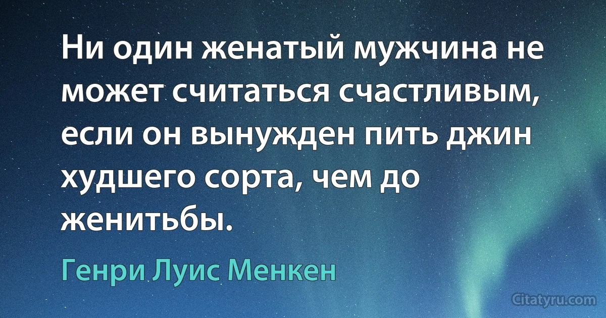 Ни один женатый мужчина не может считаться счастливым, если он вынужден пить джин худшего сорта, чем до женитьбы. (Генри Луис Менкен)