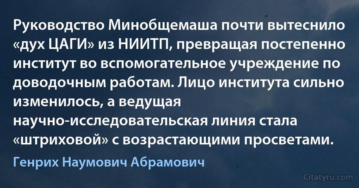 Руководство Минобщемаша почти вытеснило «дух ЦАГИ» из НИИТП, превращая постепенно институт во вспомогательное учреждение по доводочным работам. Лицо института сильно изменилось, а ведущая научно-исследовательская линия стала «штриховой» с возрастающими просветами. (Генрих Наумович Абрамович)