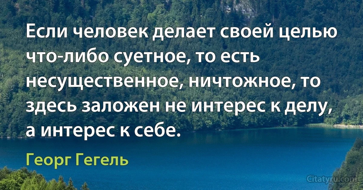 Если человек делает своей целью что-либо суетное, то есть несущественное, ничтожное, то здесь заложен не интерес к делу, а интерес к себе. (Георг Гегель)