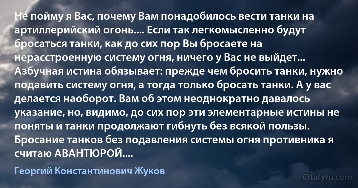 Не пойму я Вас, почему Вам понадобилось вести танки на артиллерийский огонь.... Если так легкомысленно будут бросаться танки, как до сих пор Вы бросаете на нерасстроенную систему огня, ничего у Вас не выйдет... Азбучная истина обязывает: прежде чем бросить танки, нужно подавить систему огня, а тогда только бросать танки. А у вас делается наоборот. Вам об этом неоднократно давалось указание, но, видимо, до сих пор эти элементарные истины не поняты и танки продолжают гибнуть без всякой пользы. Бросание танков без подавления системы огня противника я считаю АВАНТЮРОЙ.... (Георгий Константинович Жуков)