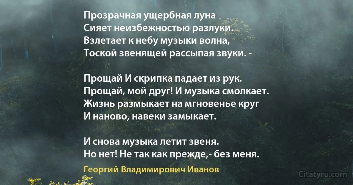 Прозрачная ущербная луна
Сияет неизбежностью разлуки.
Взлетает к небу музыки волна,
Тоской звенящей рассыпая звуки. -

Прощай И скрипка падает из рук.
Прощай, мой друг! И музыка смолкает.
Жизнь размыкает на мгновенье круг
И наново, навеки замыкает.

И снова музыка летит звеня.
Но нет! Не так как прежде,- без меня. (Георгий Владимирович Иванов)