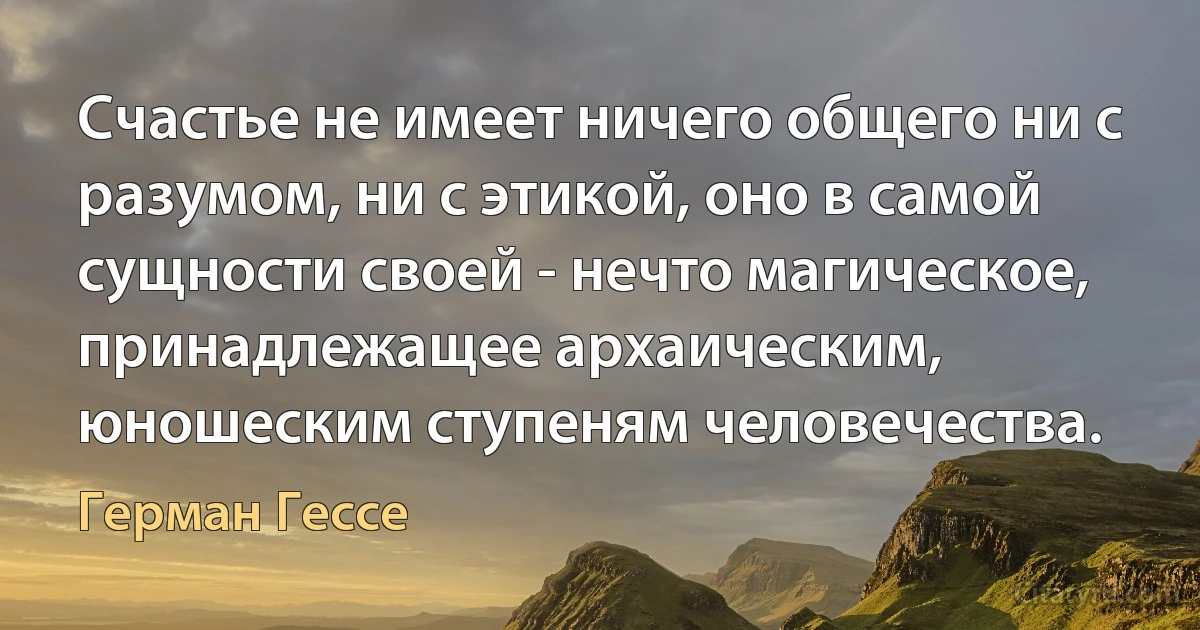 Счастье не имеет ничего общего ни с разумом, ни с этикой, оно в самой сущности своей - нечто магическое, принадлежащее архаическим, юношеским ступеням человечества. (Герман Гессе)