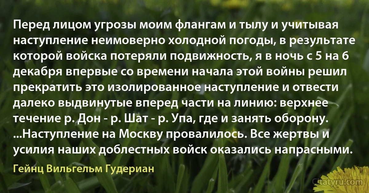 Перед лицом угрозы моим флангам и тылу и учитывая наступление неимоверно холодной погоды, в результате которой войска потеряли подвижность, я в ночь с 5 на 6 декабря впервые со времени начала этой войны решил прекратить это изолированное наступление и отвести далеко выдвинутые вперед части на линию: верхнее течение р. Дон - р. Шат - р. Упа, где и занять оборону. ...Наступление на Москву провалилось. Все жертвы и усилия наших доблестных войск оказались напрасными. (Гейнц Вильгельм Гудериан)