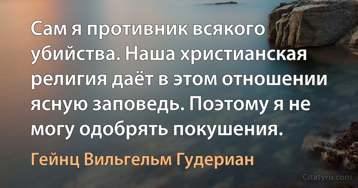 Сам я противник всякого убийства. Наша христианская религия даёт в этом отношении ясную заповедь. Поэтому я не могу одобрять покушения. (Гейнц Вильгельм Гудериан)