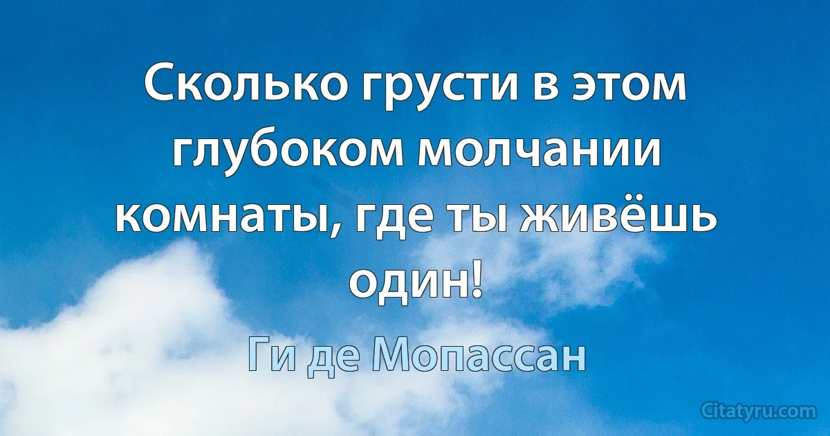 Сколько грусти в этом глубоком молчании комнаты, где ты живёшь один! (Ги де Мопассан)