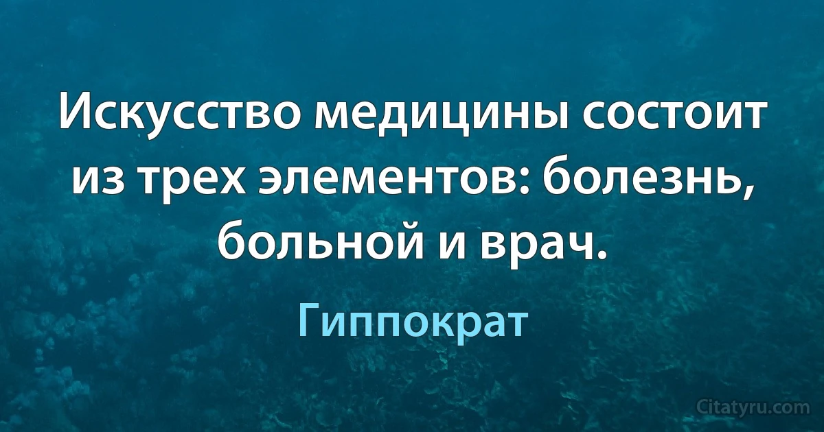 Искусство медицины состоит из трех элементов: болезнь, больной и врач. (Гиппократ)