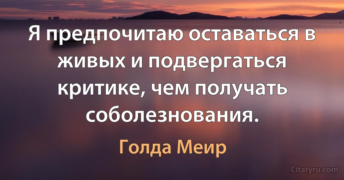 Я предпочитаю оставаться в живых и подвергаться критике, чем получать соболезнования. (Голда Меир)