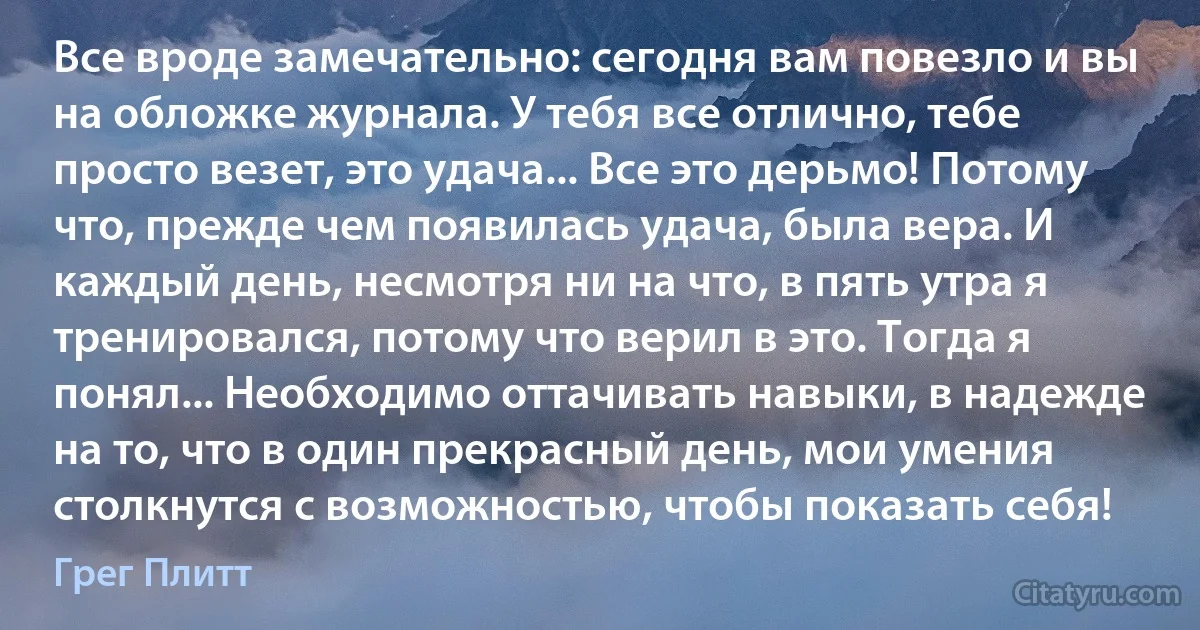 Все вроде замечательно: сегодня вам повезло и вы на обложке журнала. У тебя все отлично, тебе просто везет, это удача... Все это дерьмо! Потому что, прежде чем появилась удача, была вера. И каждый день, несмотря ни на что, в пять утра я тренировался, потому что верил в это. Тогда я понял... Необходимо оттачивать навыки, в надежде на то, что в один прекрасный день, мои умения столкнутся с возможностью, чтобы показать себя! (Грег Плитт)