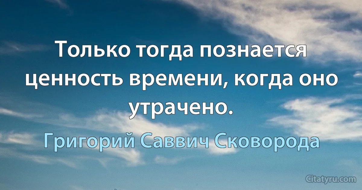 Только тогда познается ценность времени, когда оно утрачено. (Григорий Саввич Сковорода)