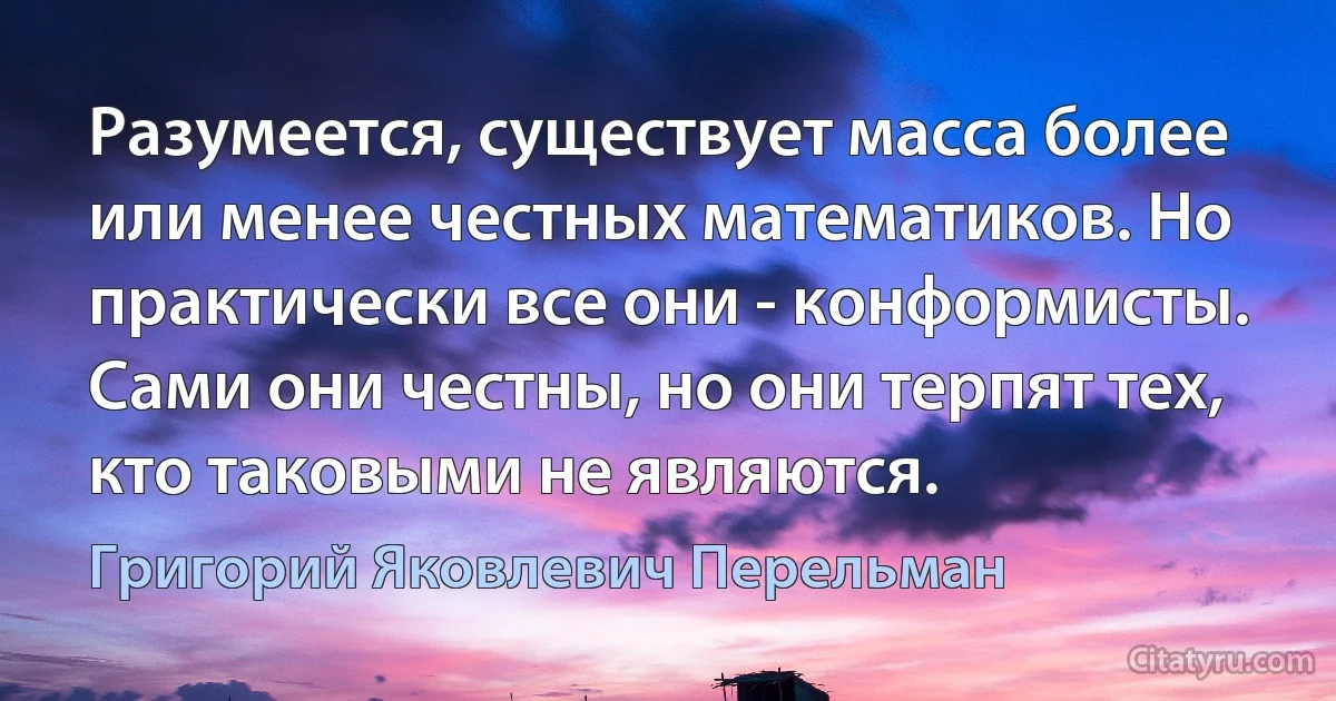 Разумеется, существует масса более или менее честных математиков. Но практически все они - конформисты. Сами они честны, но они терпят тех, кто таковыми не являются. (Григорий Яковлевич Перельман)