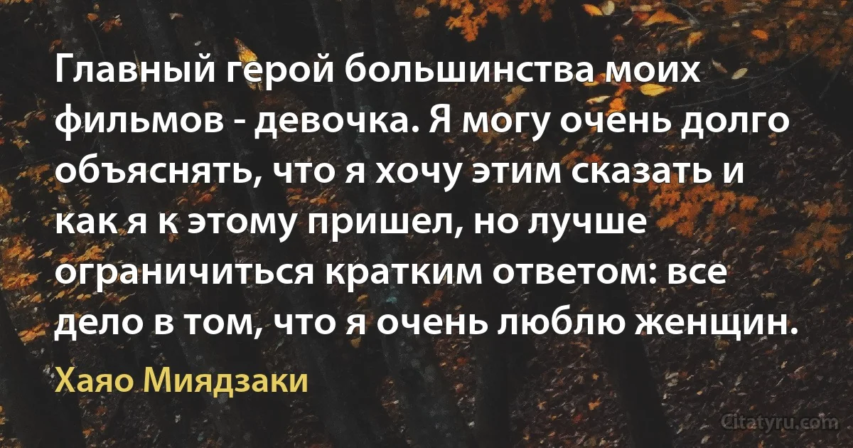 Главный герой большинства моих фильмов - девочка. Я могу очень долго объяснять, что я хочу этим сказать и как я к этому пришел, но лучше ограничиться кратким ответом: все дело в том, что я очень люблю женщин. (Хаяо Миядзаки)