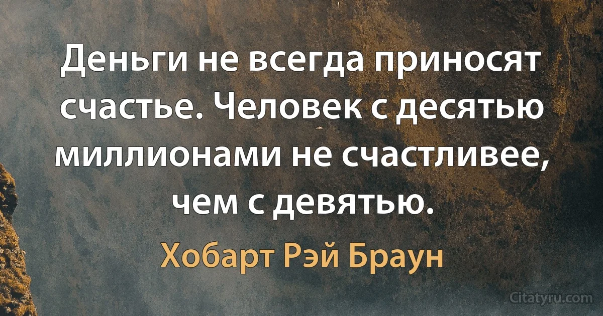 Деньги не всегда приносят счастье. Человек с десятью миллионами не счастливее, чем с девятью. (Хобарт Рэй Браун)