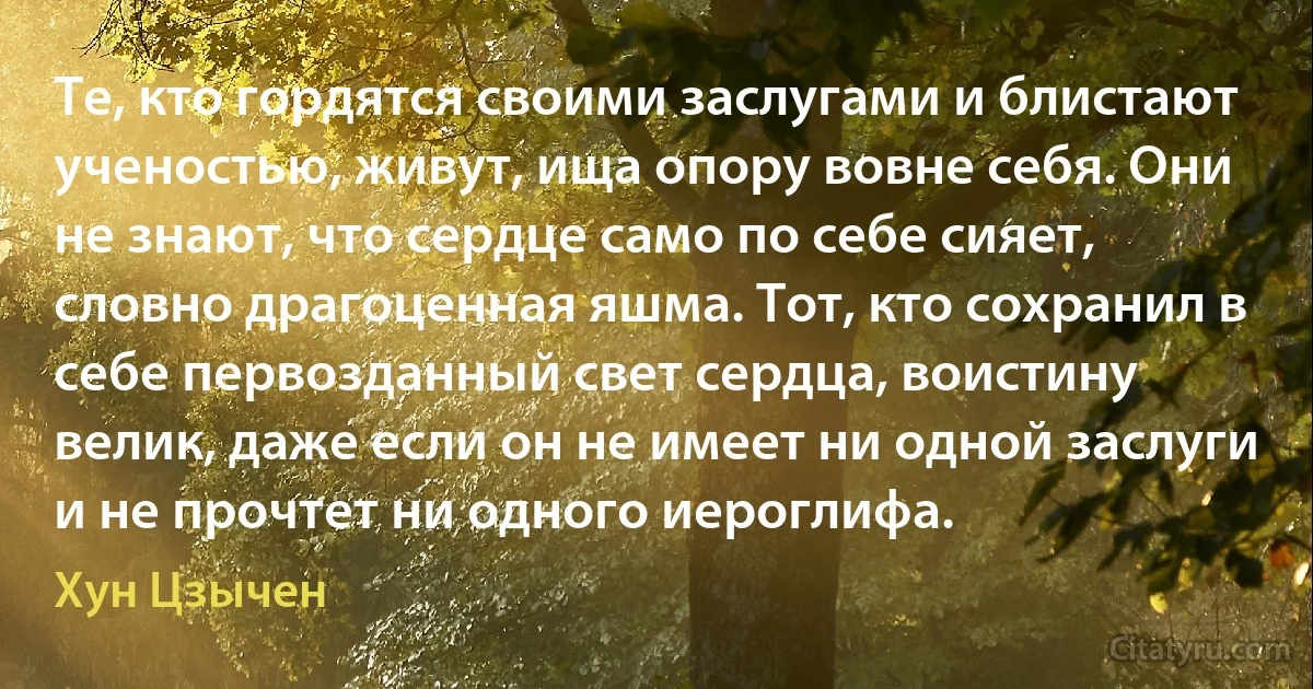 Те, кто гордятся своими заслугами и блистают ученостью, живут, ища опору вовне себя. Они не знают, что сердце само по себе сияет, словно драгоценная яшма. Тот, кто сохранил в себе первозданный свет сердца, воистину велик, даже если он не имеет ни одной заслуги и не прочтет ни одного иероглифа. (Хун Цзычен)