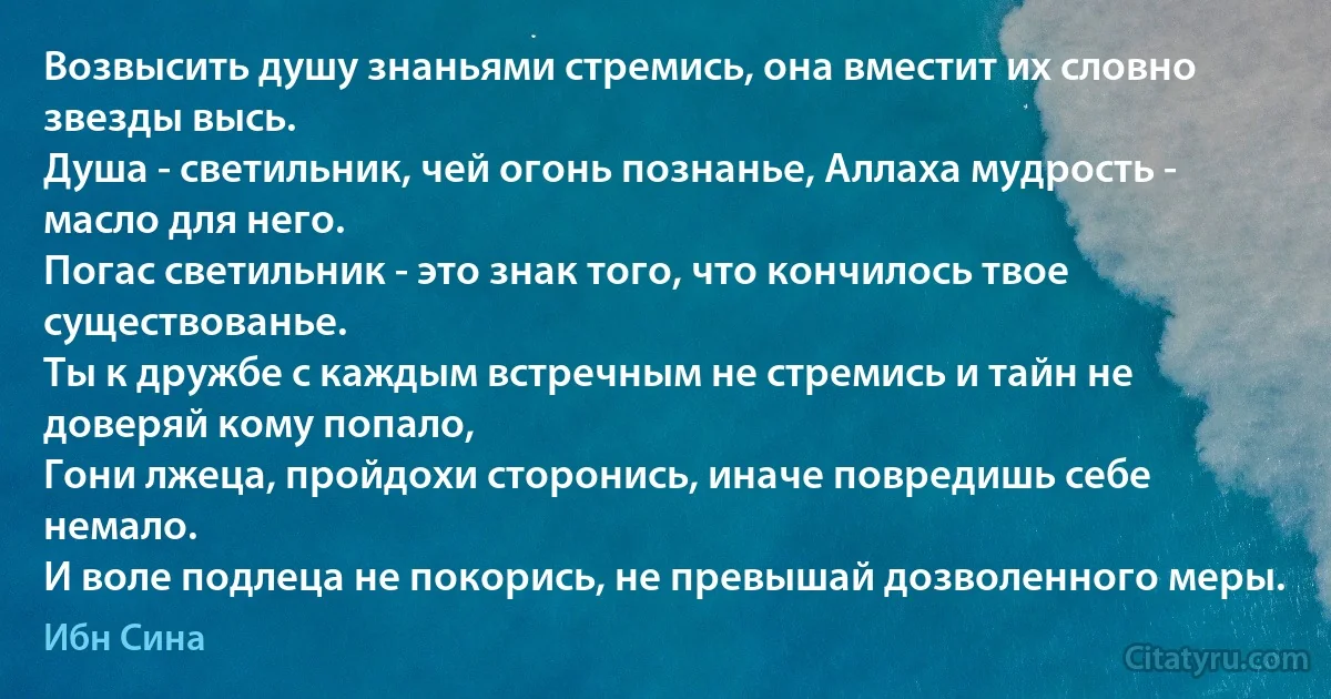 Возвысить душу знаньями стремись, она вместит их словно звезды высь.
Душа - светильник, чей огонь познанье, Аллаха мудрость - масло для него.
Погас светильник - это знак того, что кончилось твое существованье.
Ты к дружбе с каждым встречным не стремись и тайн не доверяй кому попало,
Гони лжеца, пройдохи сторонись, иначе повредишь себе немало.
И воле подлеца не покорись, не превышай дозволенного меры. (Ибн Сина)