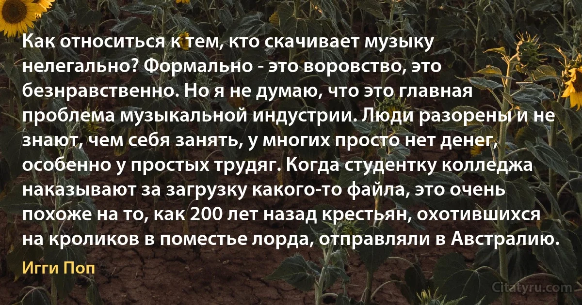 Как относиться к тем, кто скачивает музыку нелегально? Формально - это воровство, это безнравственно. Но я не думаю, что это главная проблема музыкальной индустрии. Люди разорены и не знают, чем себя занять, у многих просто нет денег, особенно у простых трудяг. Когда студентку колледжа наказывают за загрузку какого-то файла, это очень похоже на то, как 200 лет назад крестьян, охотившихся на кроликов в поместье лорда, отправляли в Австралию. (Игги Поп)