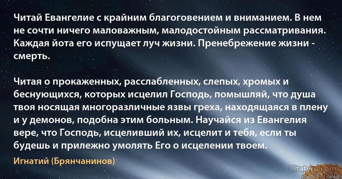 Читай Евангелие с крайним благоговением и вниманием. В нем не сочти ничего маловажным, малодостойным рассматривания. Каждая йота его испущает луч жизни. Пренебрежение жизни - смерть.

Читая о прокаженных, расслабленных, слепых, хромых и беснующихся, которых исцелил Господь, помышляй, что душа твоя носящая многоразличные язвы греха, находящаяся в плену и у демонов, подобна этим больным. Научайся из Евангелия вере, что Господь, исцеливший их, исцелит и тебя, если ты будешь и прилежно умолять Его о исцелении твоем. (Игнатий (Брянчанинов))