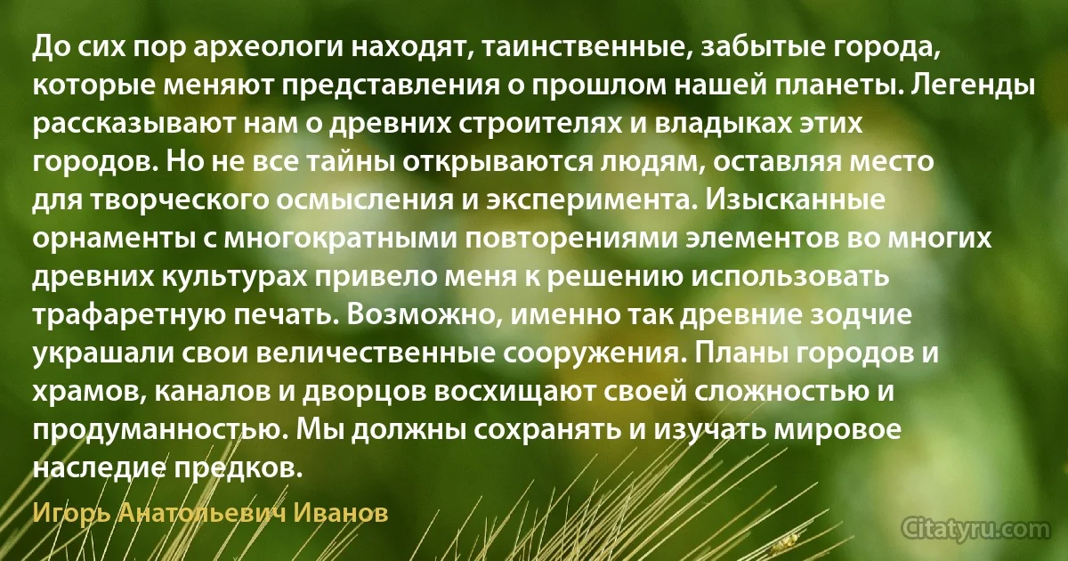 До сих пор археологи находят, таинственные, забытые города, которые меняют представления о прошлом нашей планеты. Легенды рассказывают нам о древних строителях и владыках этих городов. Но не все тайны открываются людям, оставляя место для творческого осмысления и эксперимента. Изысканные орнаменты с многократными повторениями элементов во многих древних культурах привело меня к решению использовать трафаретную печать. Возможно, именно так древние зодчие украшали свои величественные сооружения. Планы городов и храмов, каналов и дворцов восхищают своей сложностью и продуманностью. Мы должны сохранять и изучать мировое наследие предков. (Игорь Анатольевич Иванов)