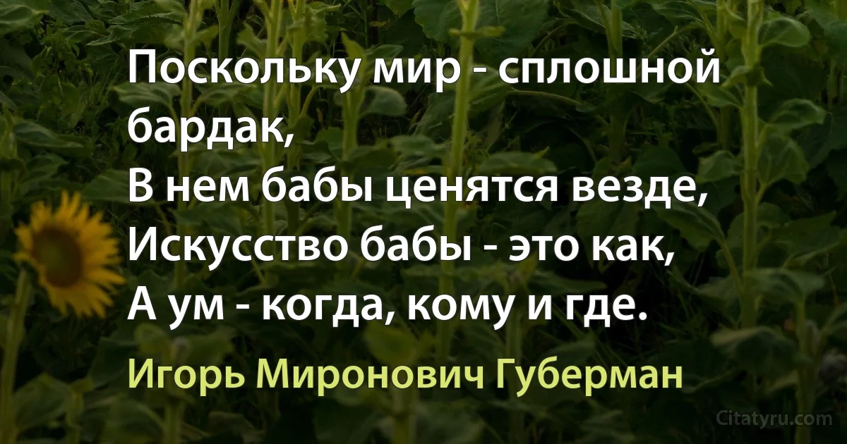 Поскольку мир - сплошной бардак,
В нем бабы ценятся везде,
Искусство бабы - это как,
А ум - когда, кому и где. (Игорь Миронович Губерман)