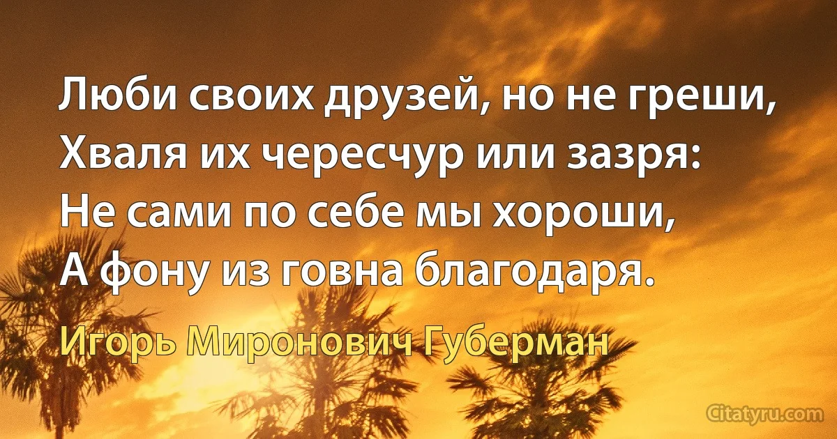 Люби своих друзей, но не греши,
Хваля их чересчур или зазря:
Не сами по себе мы хороши,
А фону из говна благодаря. (Игорь Миронович Губерман)