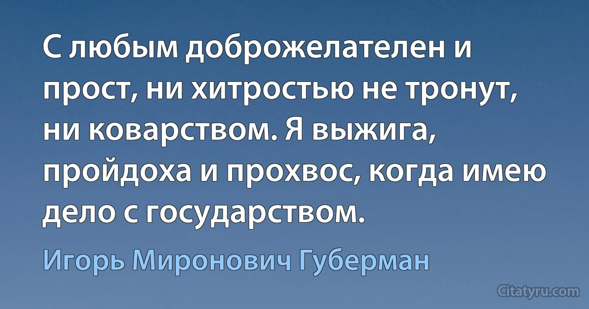 С любым доброжелателен и прост, ни хитростью не тронут, ни коварством. Я выжига, пройдоха и прохвос, когда имею дело с государством. (Игорь Миронович Губерман)