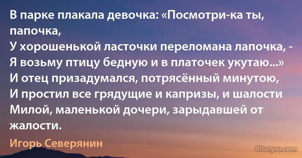 В парке плакала девочка: «Посмотри-ка ты, папочка,
У хорошенькой ласточки переломана лапочка, -
Я возьму птицу бедную и в платочек укутаю...»
И отец призадумался, потрясённый минутою,
И простил все грядущие и капризы, и шалости
Милой, маленькой дочери, зарыдавшей от жалости. (Игорь Северянин)