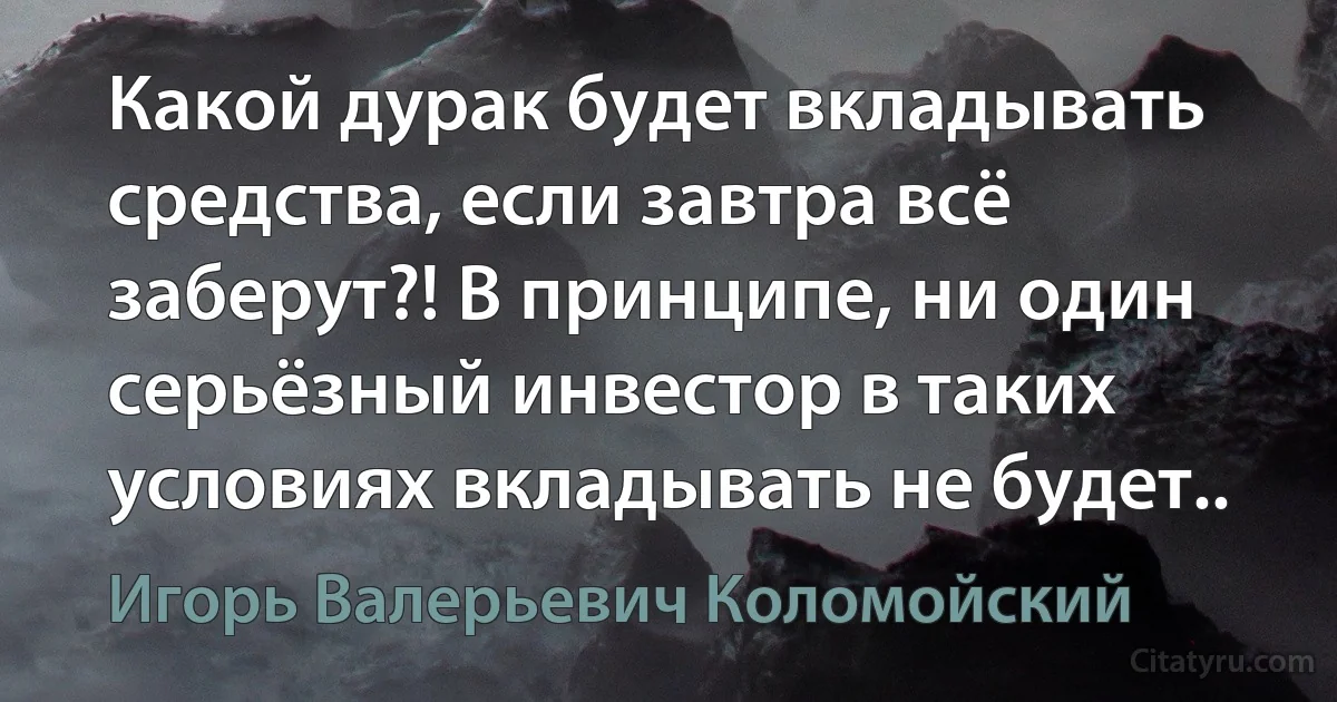 Какой дурак будет вкладывать средства, если завтра всё заберут?! В принципе, ни один серьёзный инвестор в таких условиях вкладывать не будет.. (Игорь Валерьевич Коломойский)